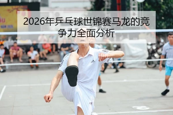 2026年乒乓球世锦赛马龙的竞争力全面分析