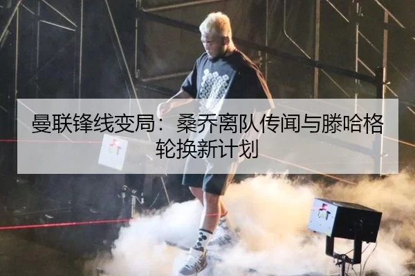 曼联锋线变局：桑乔离队传闻与滕哈格轮换新计划