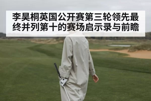 李昊桐英国公开赛第三轮领先最终并列第十的赛场启示录与前瞻