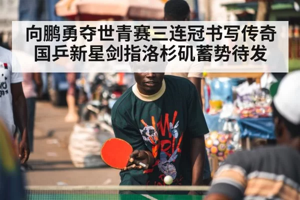 向鹏勇夺世青赛三连冠书写传奇 国乒新星剑指洛杉矶蓄势待发
