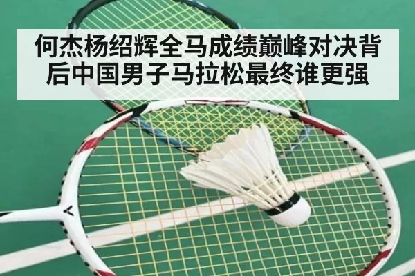 何杰杨绍辉全马成绩巅峰对决背后中国男子马拉松最终谁更强