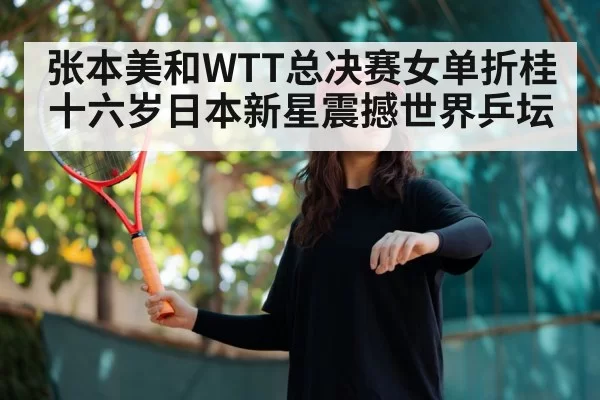 张本美和WTT总决赛女单折桂 十六岁日本新星震撼世界乒坛